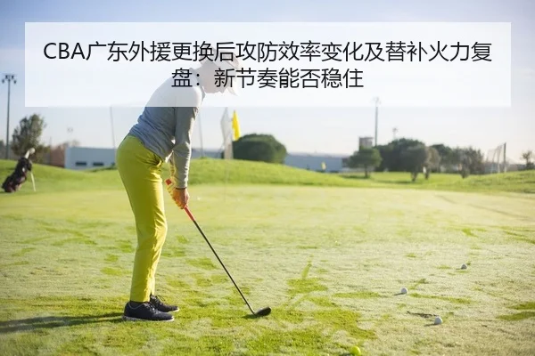 CBA广东外援更换后攻防效率变化及替补火力复盘：新节奏能否稳住